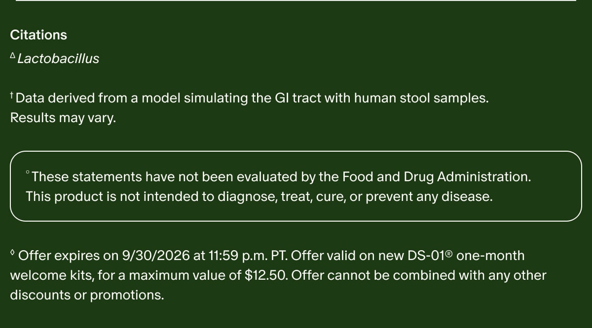 Citations | ΔLactobacillus | †Data derived from a model simulating the GI tract with human stool samples. Results may vary. | °These statements have not been evaluated by the Food and Drug Administration. This product is not intended to diagnose, treat, cure, or prevent any disease. | ◊Offer expires on 9/30/2026 at 11:59 p.m. PT. Offer valid on new DS-01® one-month welcome kits, for a maximum value of $12.50. Offer cannot be combined with any other discounts or promotions.