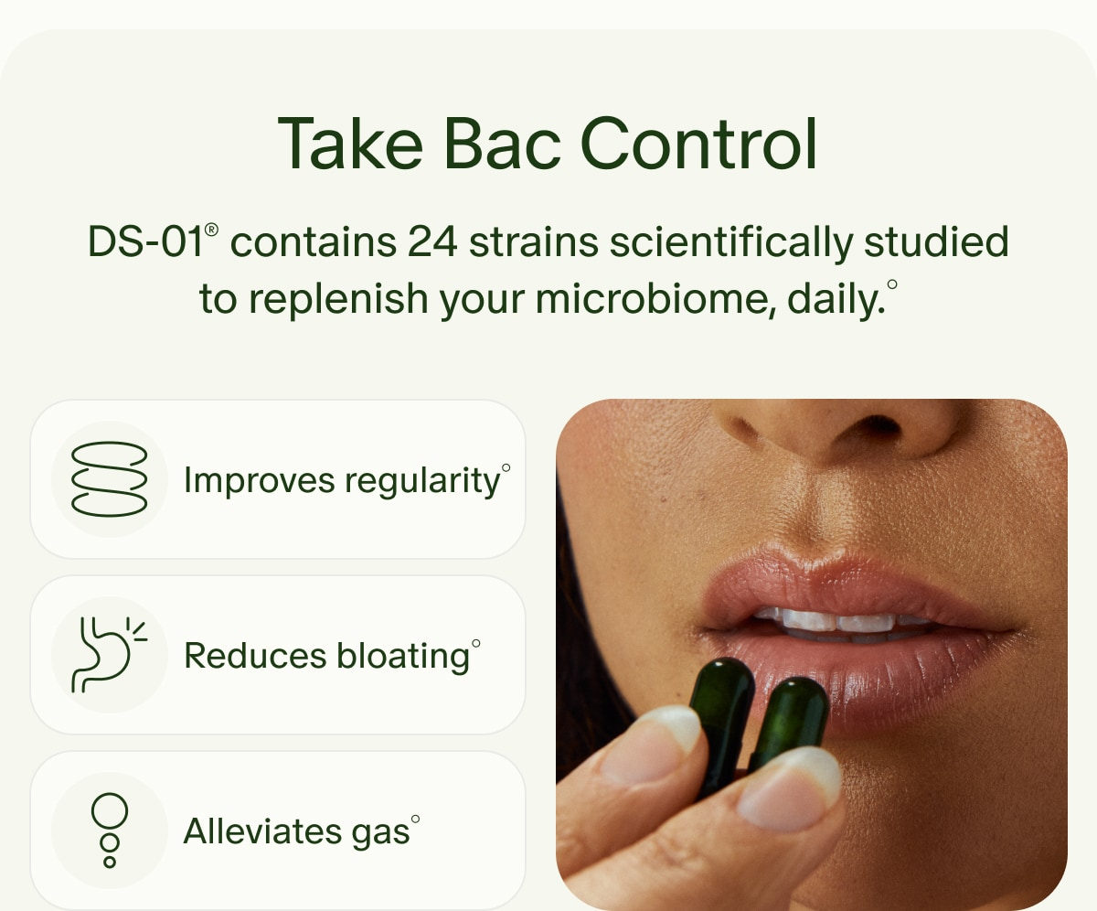 Take Bac Control | DS-01® contains 24 strains scientifically studied to replenish your microbiome, daily.° | Improves regularity° | Reduces bloating° | Alleviates gas°