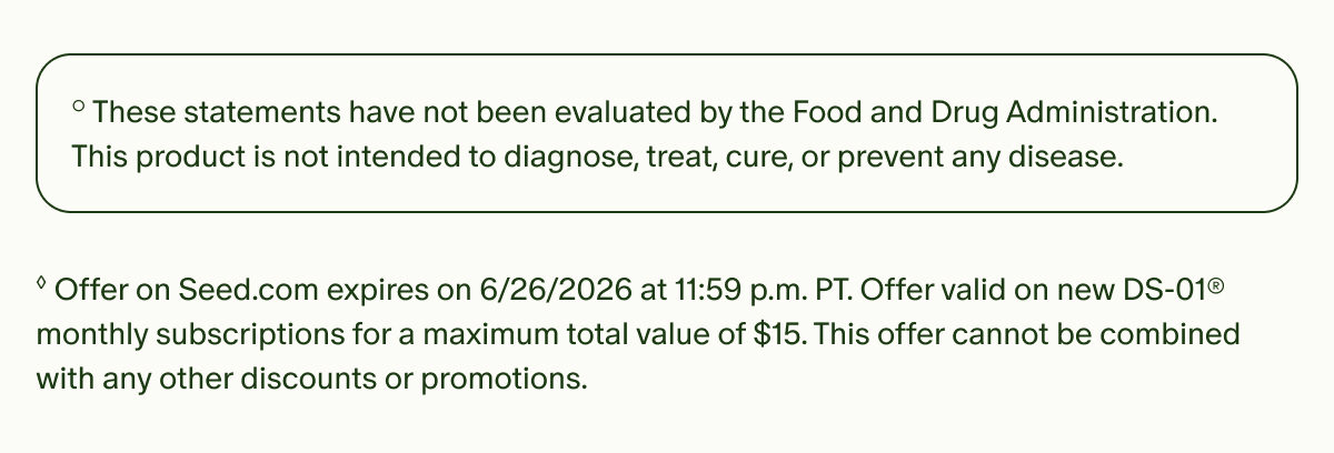 °These statements have not been evaluated by the Food and Drug Administration. This product is not intended to diagnose, treat, cure, or prevent any disease. | ◊Offer on Seed.com expires on 6/30/2026 at 11:59 p.m. PT. Offer valid on new DS-01® monthly subscriptions for a maximum total value of $15. This offer cannot be combined with any other discounts or promotions.