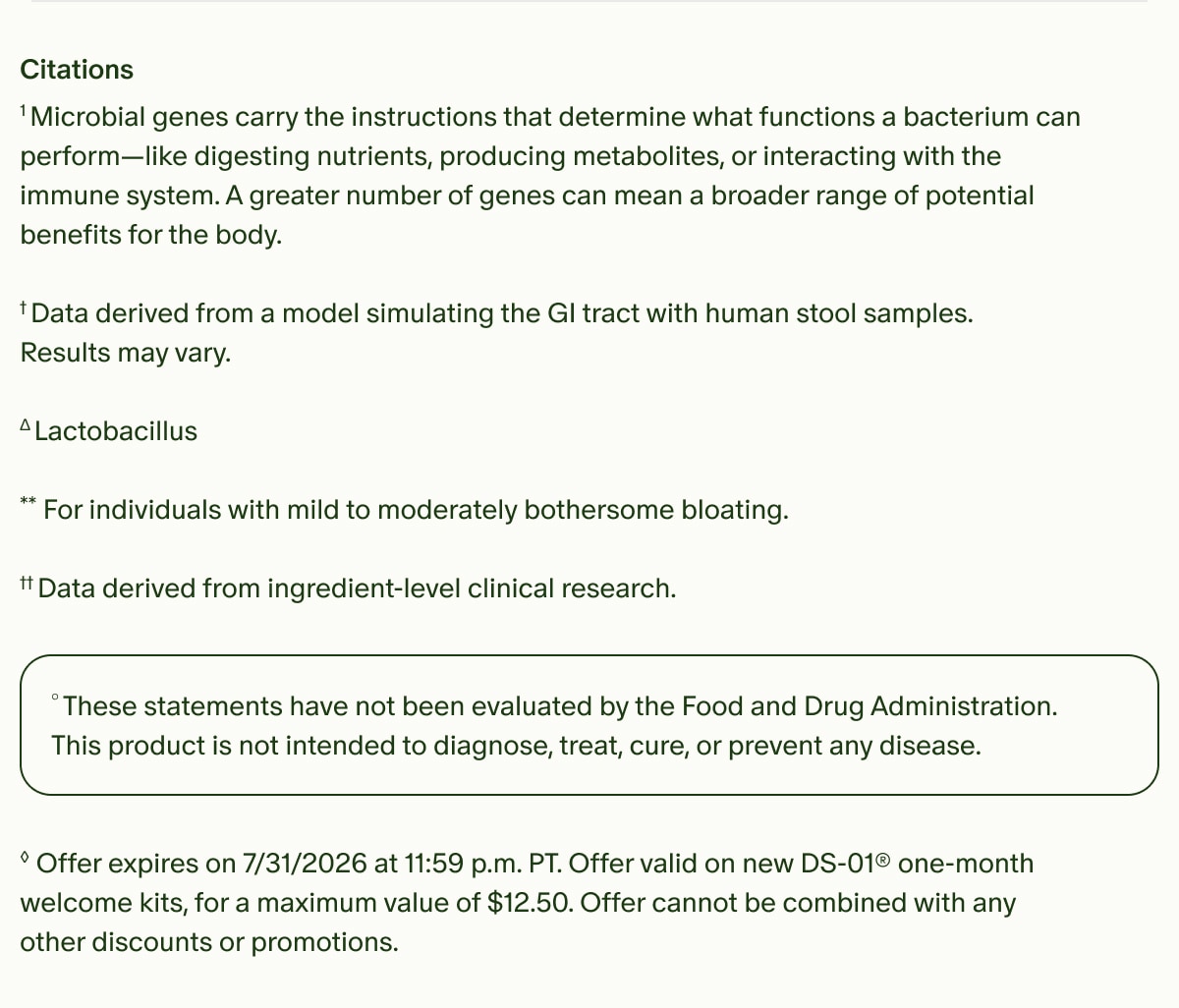 Citations | ¹Microbial genes carry the instructions that determine what functions a bacterium can perform—like digesting nutrients, producing metabolites, or interacting with the immune system. A greater number of genes can mean a broader range of potential benefits for the body. | †Data derived from a model simulating the GI tract with human stool samples. Results may vary. | ΔLactobacillus | **For individuals with mild to moderately bothersome bloating. | ††Data derived from ingredient-level clinical research. | °These statements have not been evaluated by the Food and Drug Administration. This product is not intended to diagnose, treat, cure, or prevent any disease. | ◊Offer expires on 7/31/2026 at 11:59 p.m. PT. Offer valid on new DS-01® one-month welcome kits, for a maximum value of $12.50. Offer cannot be combined with any other discounts or promotions.