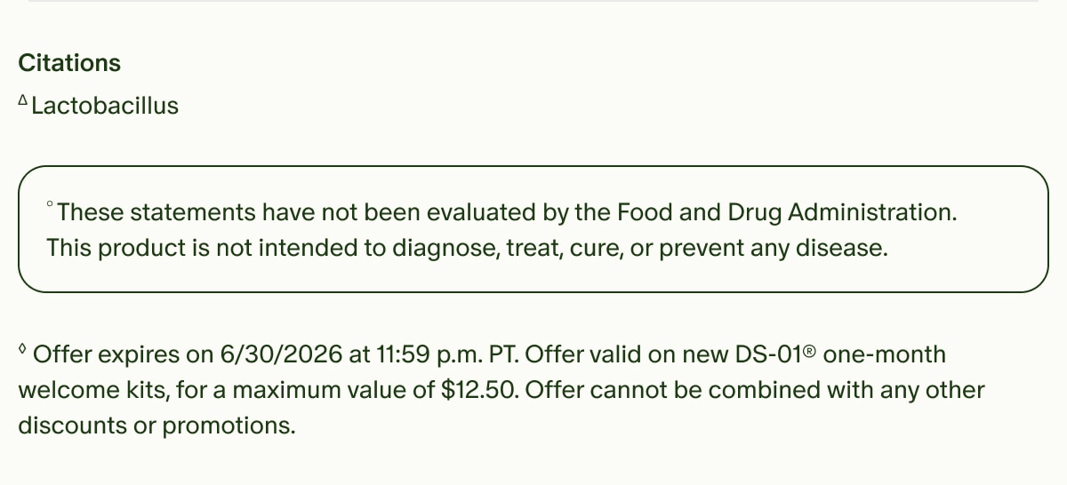Citations | ΔLactobacillus | °These statements have not been evaluated by the Food and Drug Administration. This product is not intended to diagnose, treat, cure, or prevent any disease. | ◊Offer expires on 6/30/2026 at 11:59 p.m. PT. Offer valid on new DS-01® one-month welcome kits, for a maximum value of $12.50. Offer cannot be combined with any other discounts or promotions.