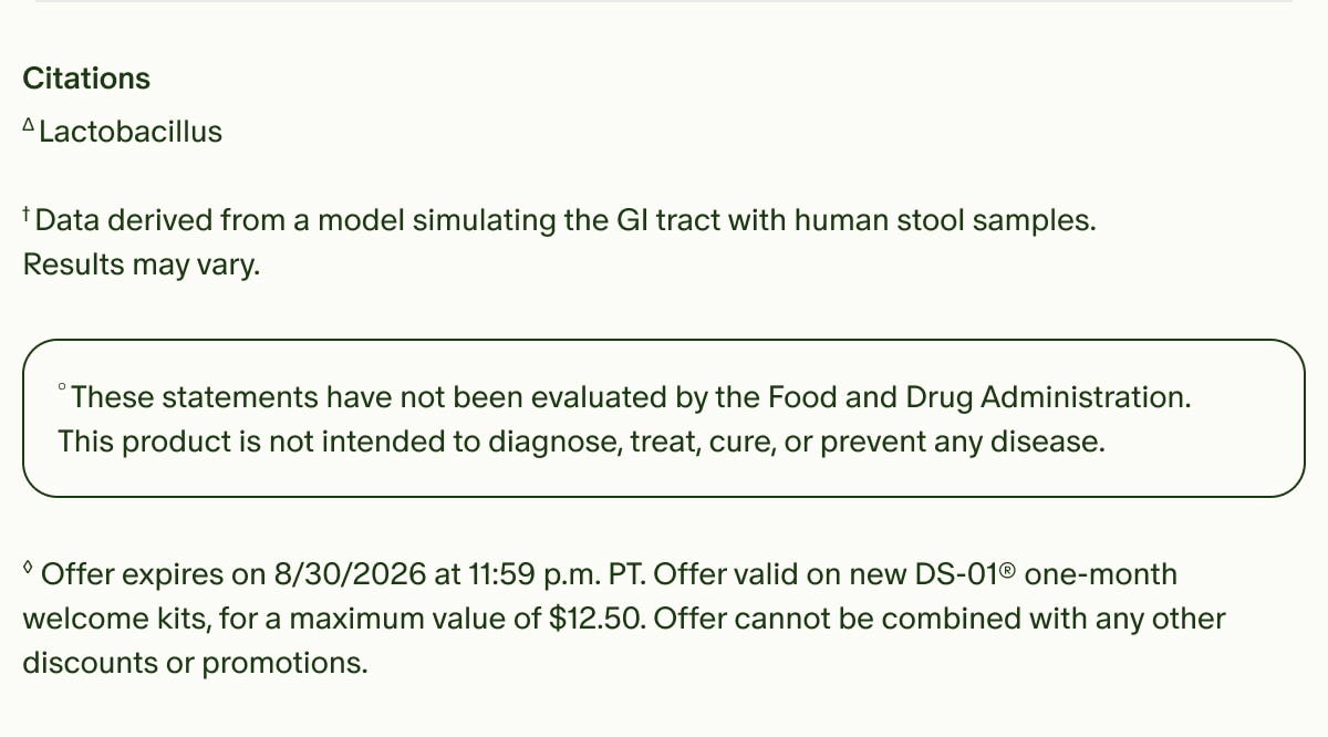 Citations | ΔLactobacillus | †Data derived from a model simulating the GI tract with human stool samples. Results may vary. | °These statements have not been evaluated by the Food and Drug Administration. This product is not intended to diagnose, treat, cure, or prevent any disease. | ◊Offer expires on 8/30/2026 at 11:59 p.m. PT. Offer valid on new DS-01® one-month welcome kits, for a maximum value of $12.50. Offer cannot be combined with any other discounts or promotions.