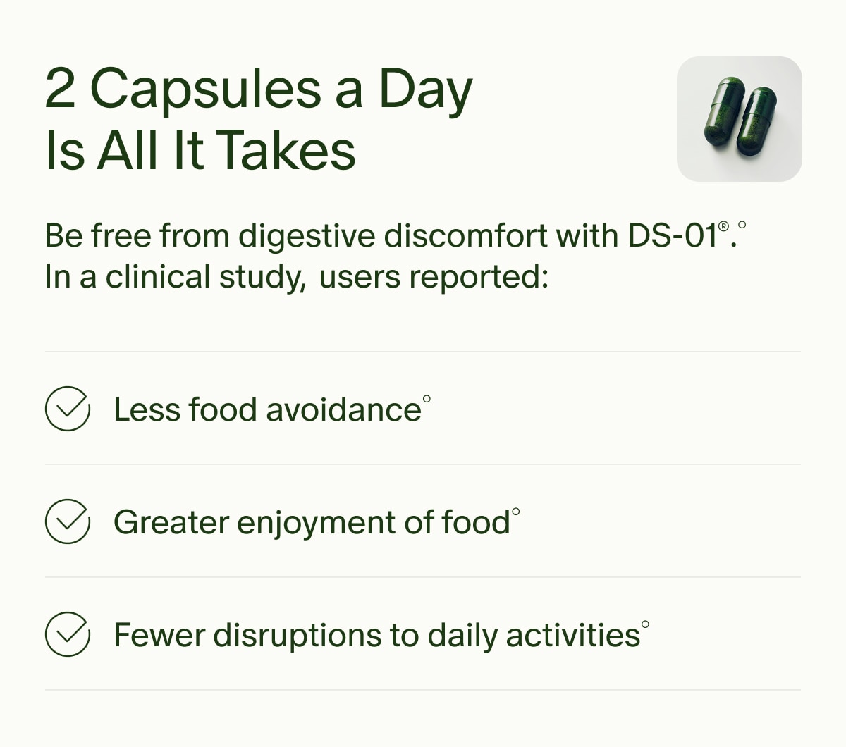 2 Capsules a Day Is All It Takes | Be free from digestive discomfort with DS-01®.° In a clinical study, users reported: | Less food avoidance° | Greater enjoyment of food° | Fewer disruptions to daily activities°