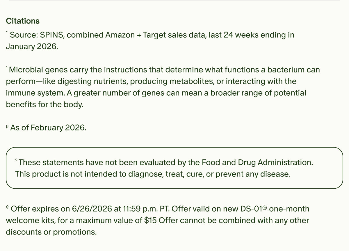Citations | ˆSource: SPINS, combined Amazon + Target sales data, last 24 weeks ending in January 2026. | ¹Microbial genes carry the instructions that determine what functions a bacterium can perform—like digesting nutrients, producing metabolites, or interacting with the immune system. A greater number of genes can mean a broader range of potential benefits for the body. | µAs of February 2026. | °These statements have not been evaluated by the Food and Drug Administration. This product is not intended to diagnose, treat, cure, or prevent any disease. | ◊Offer expires on 6/26/2026 at 11:59 p.m. PT. Offer valid on new DS-01® one-month welcome kits, for a maximum value of $15 Offer cannot be combined with any other discounts or promotions.