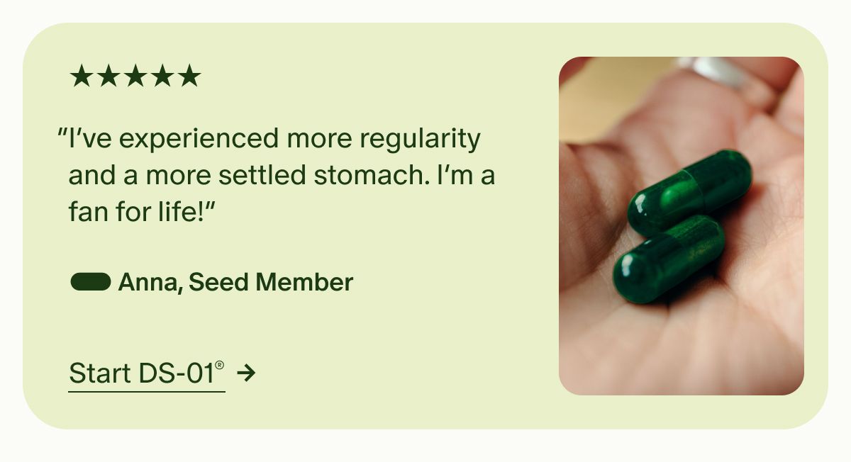 5 Stars | “I’ve experienced more regularity and a more settled stomach. I’m a fan for life!” — Anna, Seed Member | Start DS-01®