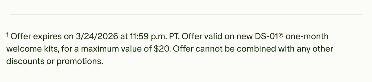 †Offer expires on 3/24/2026 at 11:59 p.m. PT. Offer valid on new DS-01® one-month welcome kits, for a maximum value of $20. Offer cannot be combined with any other discounts or promotions.
