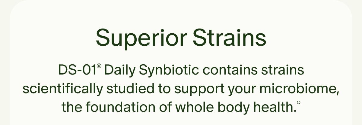 Superior Strains | DS-01® Daily Synbiotic contains strains scientifically studied to support your microbiome, the foundation of whole body health.°