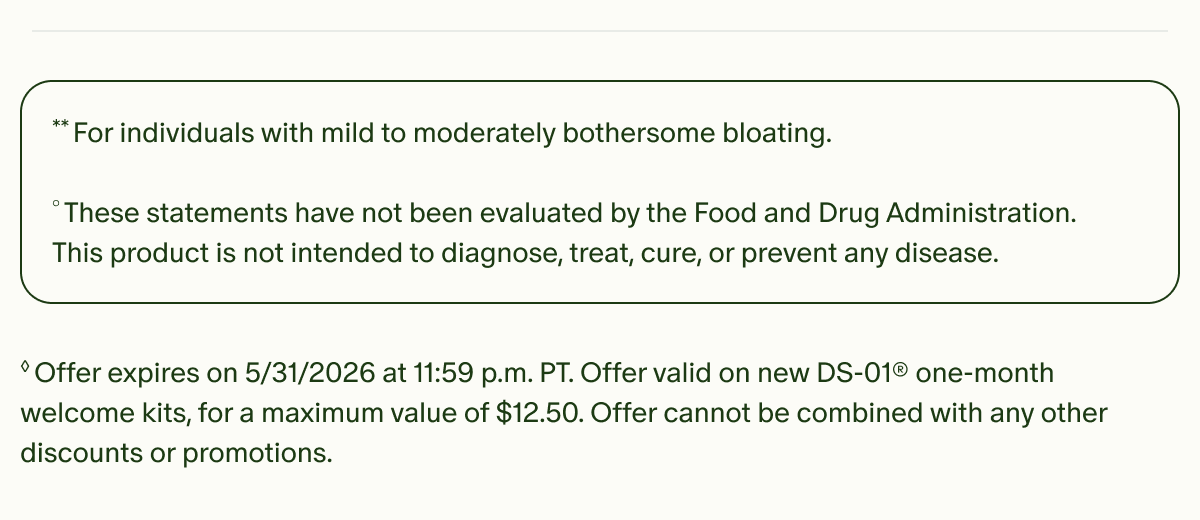 **For individuals with mild to moderately bothersome bloating. | °These statements have not been evaluated by the Food and Drug Administration. This product is not intended to diagnose, treat, cure, or prevent any disease. | ◊Offer expires on 5/31/2026 at 11:59 p.m. PT. Offer valid on new DS-01® one-month welcome kits, for a maximum value of $12.50. Offer cannot be combined with any other discounts or promotions.