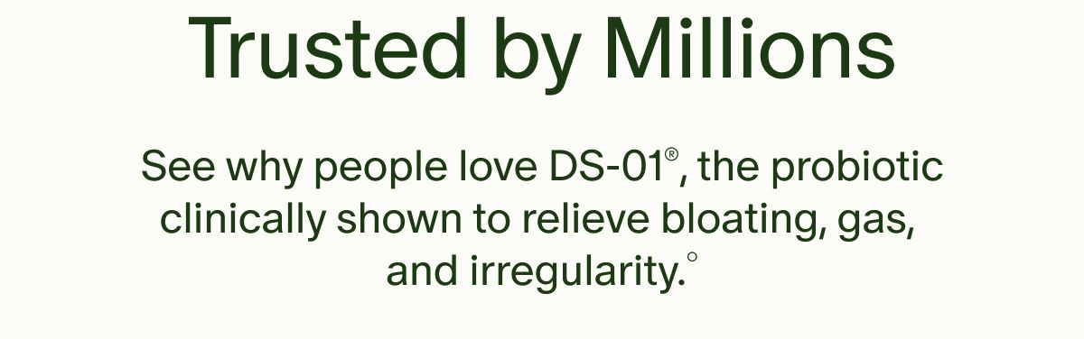 Trusted by Millions | See why people love DS-01®, the probiotic clinically shown to relieve bloating, gas, and irregularity.°