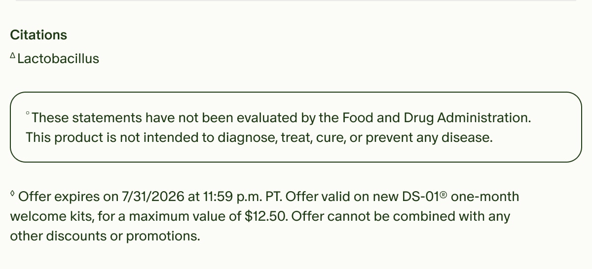 Citations | ΔLactobacillus | °These statements have not been evaluated by the Food and Drug Administration. This product is not intended to diagnose, treat, cure, or prevent any disease. | ◊Offer expires on 7/31/2026 at 11:59 p.m. PT. Offer valid on new DS-01® one-month welcome kits, for a maximum value of $12.50. Offer cannot be combined with any other discounts or promotions.