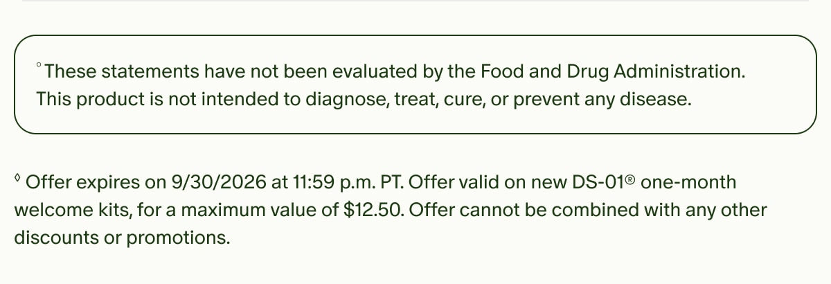 °These statements have not been evaluated by the Food and Drug Administration. This product is not intended to diagnose, treat, cure, or prevent any disease. | ◊Offer expires on 9/30/2026 at 11:59 p.m. PT. Offer valid on new DS-01® one-month welcome kits, for a maximum value of $12.50. Offer cannot be combined with any other discounts or promotions.