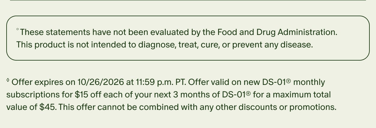 °These statements have not been evaluated by the Food and Drug Administration. This product is not intended to diagnose, treat, cure, or prevent any disease. | ◊Offer expires on 10/26/2026 at 11:59 p.m. PT. Offer valid on new DS-01® monthly subscriptions for $15 off each of your next 3 months of DS-01® for a maximum total value of $45. This offer cannot be combined with any other discounts or promotions.