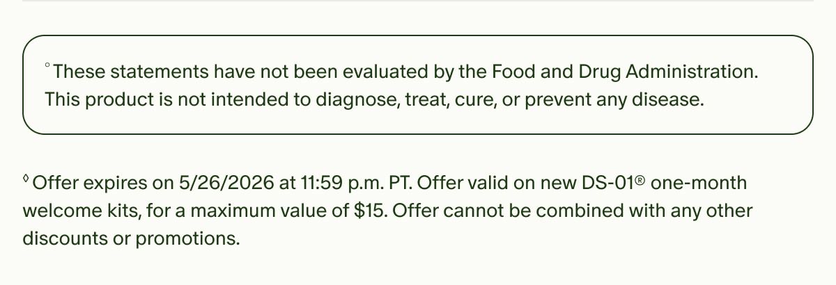 °These statements have not been evaluated by the Food and Drug Administration. This product is not intended to diagnose, treat, cure, or prevent any disease. | ◊Offer expires on 5/26/2026 at 11:59 p.m. PT. Offer valid on new DS-01® one-month welcome kits, for a maximum value of $15. Offer cannot be combined with any other discounts or promotions.