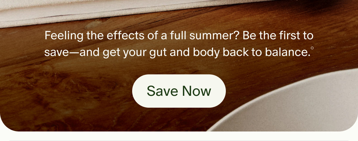 Feeling the effects of a full summer? Be the first to save—and get your gut and body back to balance.° | Save Now