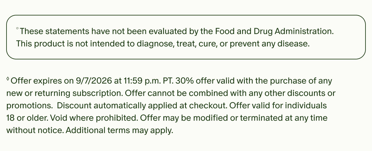 °These statements have not been evaluated by the Food and Drug Administration. This product is not intended to diagnose, treat, cure, or prevent any disease. | ◊Offer expires on 9/7/2026 at 11:59 p.m. PT. 30% offer valid with the purchase of any new or returning subscription. Offer cannot be combined with any other discounts or promotions. Discount automatically applied at checkout. Offer valid for individuals 18 or older. Void where prohibited. Offer may be modified or terminated at any time without notice. Additional terms may apply.