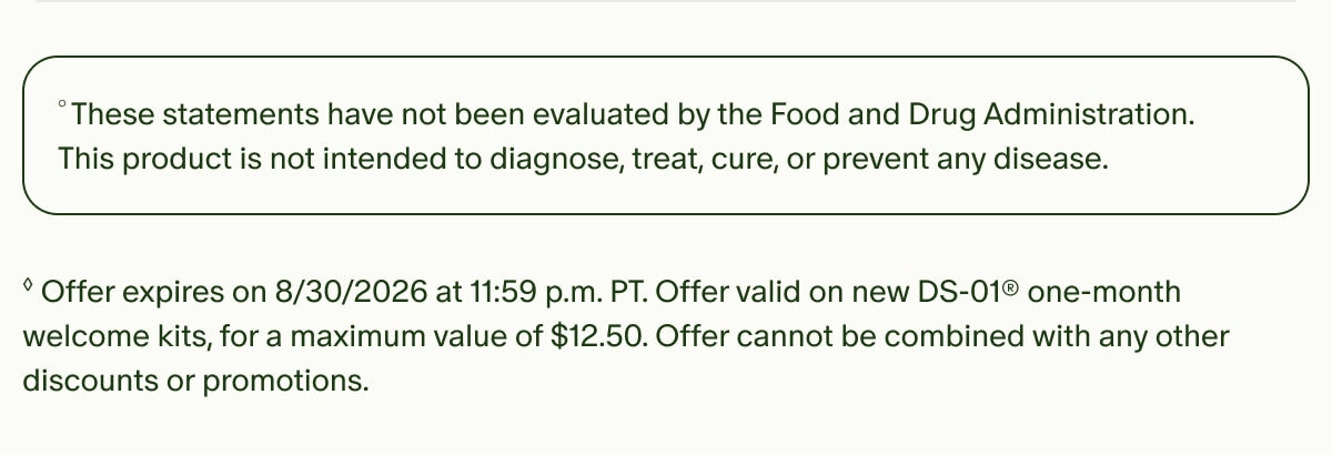 °These statements have not been evaluated by the Food and Drug Administration. This product is not intended to diagnose, treat, cure, or prevent any disease. | ◊Offer expires on 8/30/2026 at 11:59 p.m. PT. Offer valid on new DS-01® one-month welcome kits, for a maximum value of $12.50. Offer cannot be combined with any other discounts or promotions.