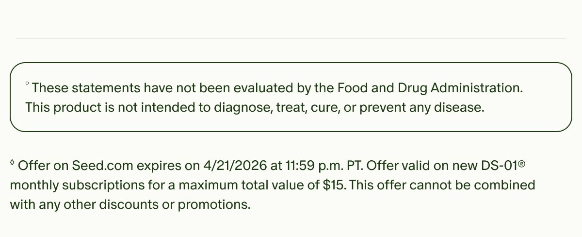 °These statements have not been evaluated by the Food and Drug Administration. This product is not intended to diagnose, treat, cure, or prevent any disease. | ◊Offer on Seed.com expires on 4/21/2026 at 11:59 p.m. PT. Offer valid on new DS-01® monthly subscriptions for a maximum total value of $15. This offer cannot be combined with any other discounts or promotions.