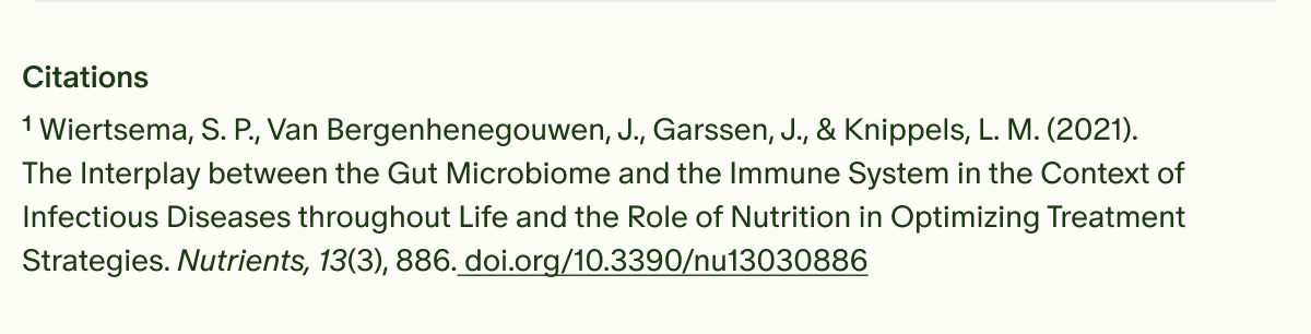 Citations | ¹Wiertsema, S. P., Van Bergenhenegouwen, J., Garssen, J., & Knippels, L. M. (2021). The Interplay between the Gut Microbiome and the Immune System in the Context of Infectious Diseases throughout Life and the Role of Nutrition in Optimizing Treatment Strategies. Nutrients, 13(3), 886. doi.org/10.3390/nu13030886