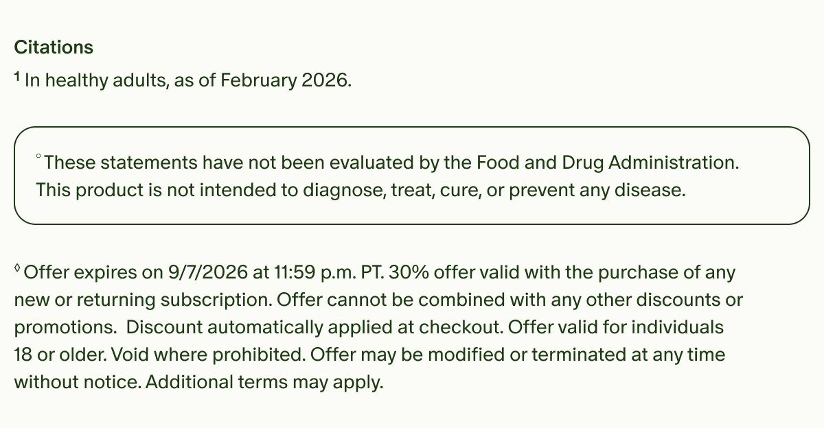 Citations | ¹In healthy adults, as of February 2026. | °These statements have not been evaluated by the Food and Drug Administration. This product is not intended to diagnose, treat, cure, or prevent any disease. | ◊Offer expires on 9/7/2026 at 11:59 p.m. PT. 30% offer valid with the purchase of any new or returning subscription. Offer cannot be combined with any other discounts or promotions. Discount automatically applied at checkout. Offer valid for individuals 18 or older. Void where prohibited. Offer may be modified or terminated at any time without notice. Additional terms may apply.