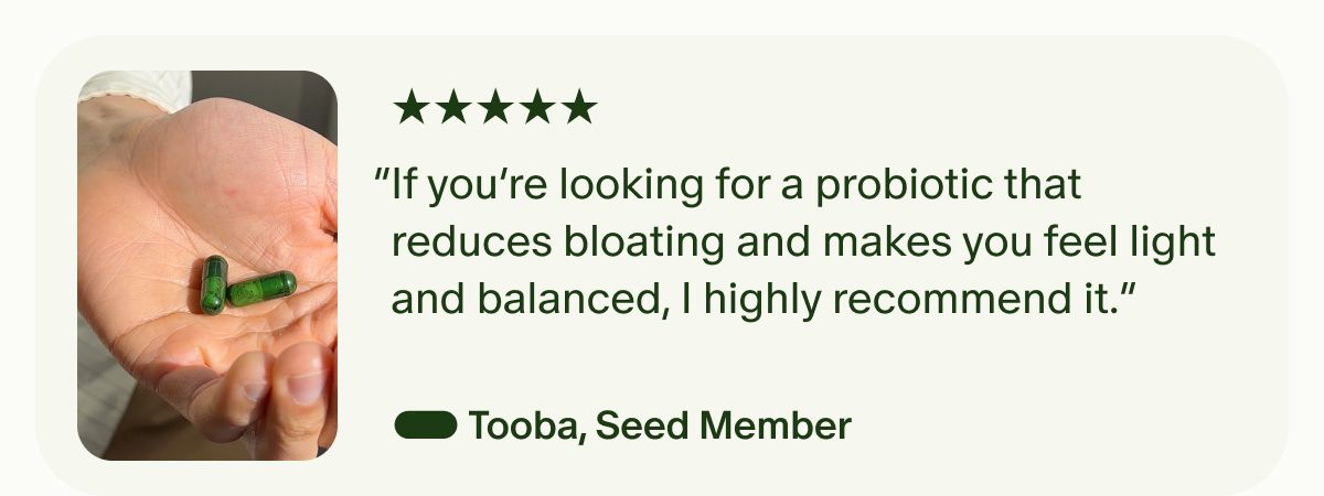 5 Stars | “If you’re looking for a probiotic that reduces bloating and makes you feel light and balanced, I highly recommend it.” — Tooba, Seed Member