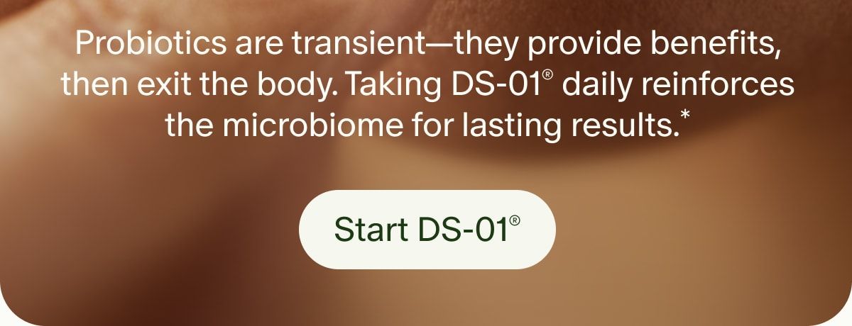 Probiotics are transient—they provide benefits, then exit the body. Taking DS-01® daily reinforces the microbiome for lasting results.* | Start DS-01®
