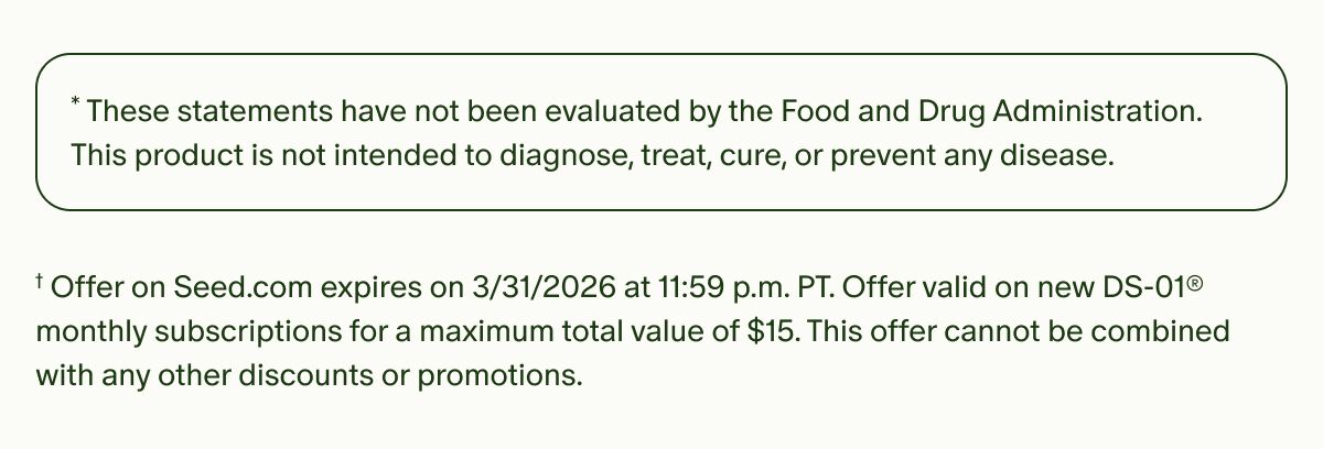 *These statements have not been evaluated by the Food and Drug Administration. This product is not intended to diagnose, treat, cure, or prevent any disease. | †Offer on Seed.com expires on 3/31/2026 at 11:59 p.m. PT. Offer valid on new DS-01® monthly subscriptions for a maximum total value of $15. This offer cannot be combined with any other discounts or promotions.