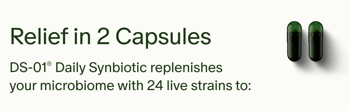 Relief in 2 Capsules | DS-01® Daily Synbiotic replenishes your microbiome with 24 live strains to: