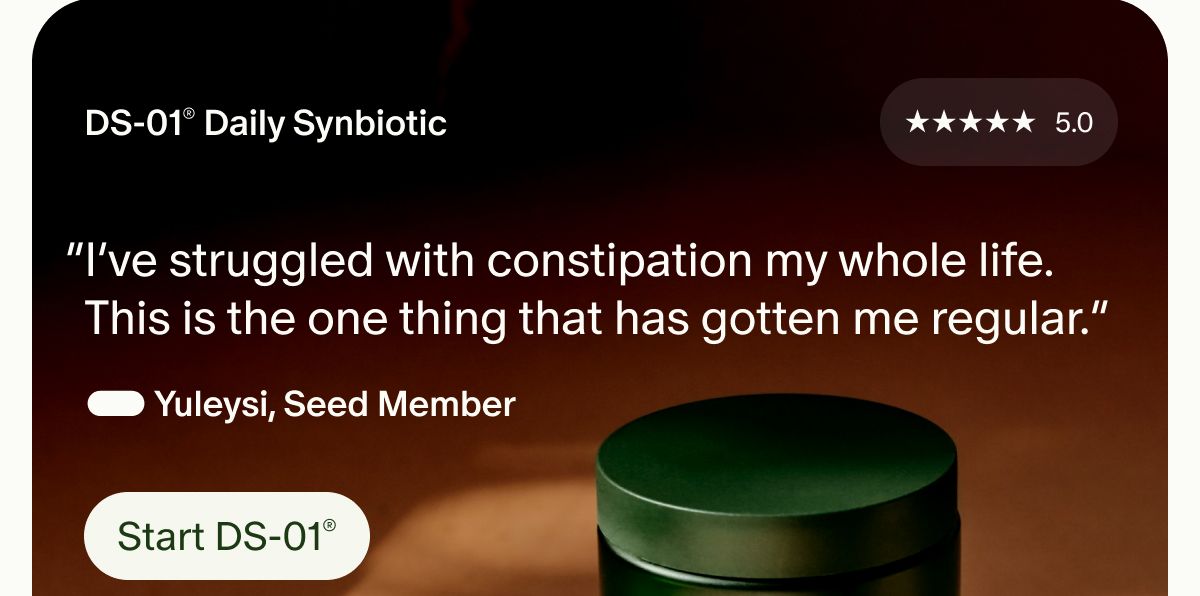 DS-01® Daily Synbiotic | 5 Stars | 5.0 | “I’ve struggled with constipation my whole life. This is the one thing that has gotten me regular.” — Yuleysi, Seed Member | Start DS-01®