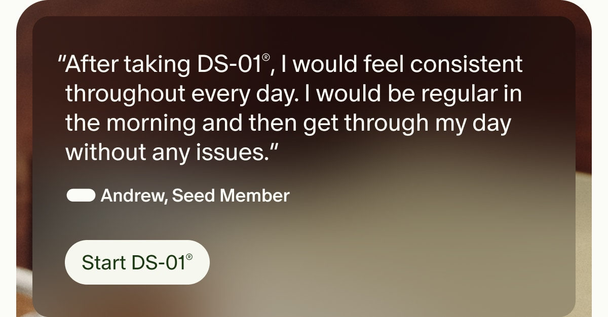 “After taking DS-01®, I would feel consistent throughout every day. I would be regular in the morning and then get through my day without any issues.” — Andrew, Seed Member | Start DS-01®