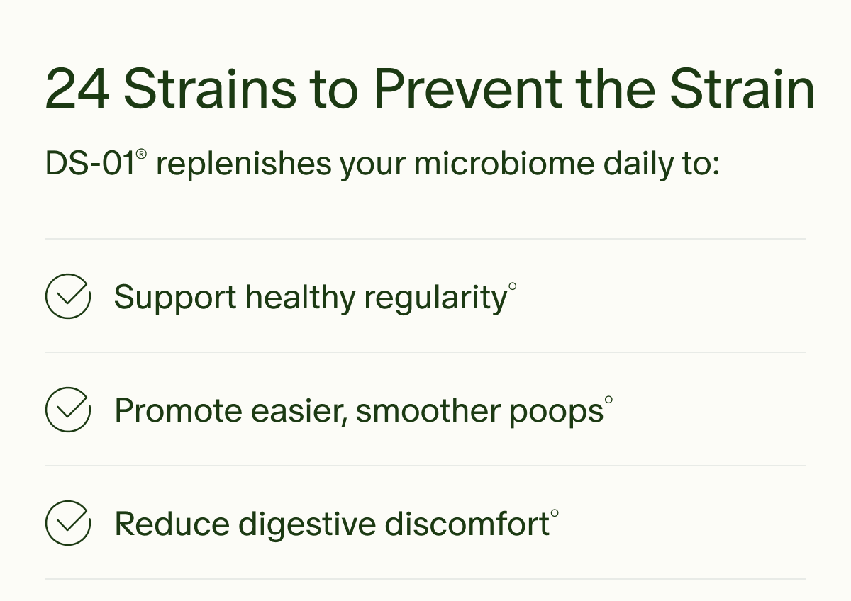 24 Strains to Prevent the Strain | DS-01® replenishes your microbiome daily to: | Support healthy regularity° | Promote easier, smoother poops° | Reduce digestive discomfort°