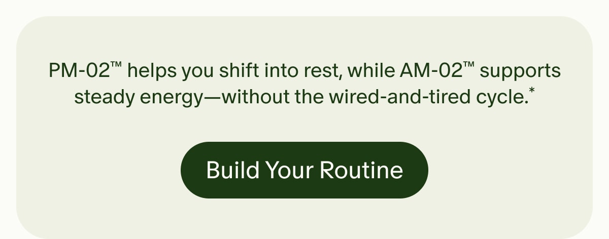 PM-02™ helps you shift into rest, while AM-02™ supports steady energy—without the wired-and-tired cycle.* | Build Your Routine