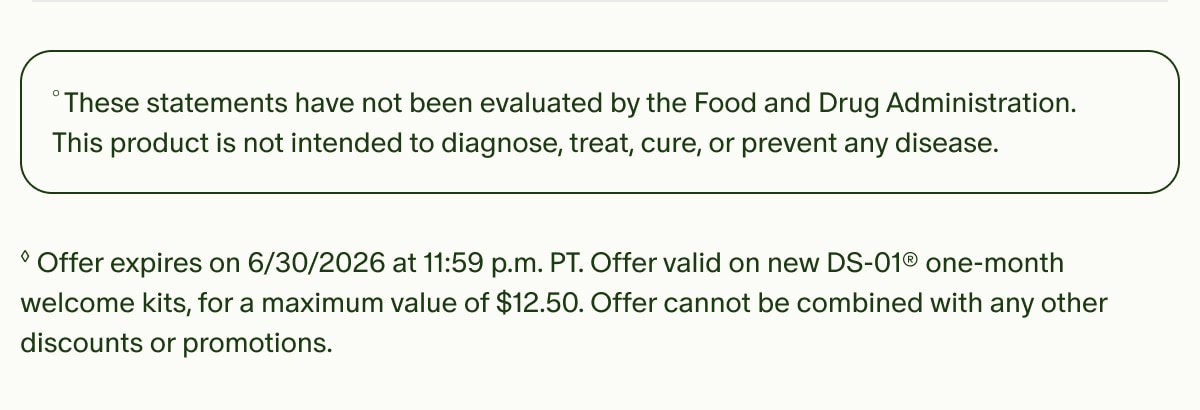 °These statements have not been evaluated by the Food and Drug Administration. This product is not intended to diagnose, treat, cure, or prevent any disease. | ◊Offer expires on 6/30/2026 at 11:59 p.m. PT. Offer valid on new DS-01® one-month welcome kits, for a maximum value of $12.50. Offer cannot be combined with any other discounts or promotions.
