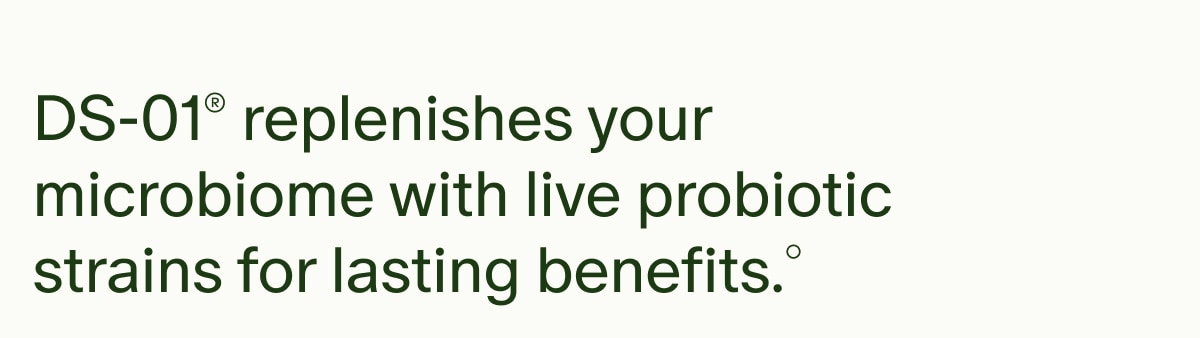 DS-01® replenishes your microbiome with live probiotic strains for lasting benefits.°
