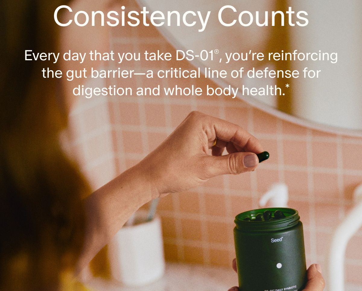 Consistency Counts | Every day that you take DS-01®, you’re reinforcing the gut barrier—a critical line of defense for digestion and whole body health.*