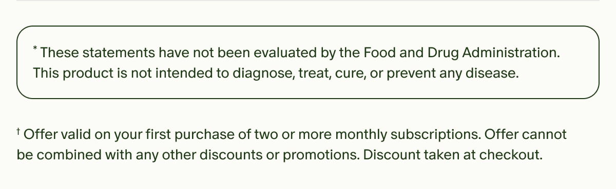 *These statements have not been evaluated by the Food and Drug Administration. This product is not intended to diagnose, treat, cure, or prevent any disease. | †Offer valid on your first purchase of two or more monthly subscriptions. Offer cannot be combined with any other discounts or promotions. Discount taken at checkout.