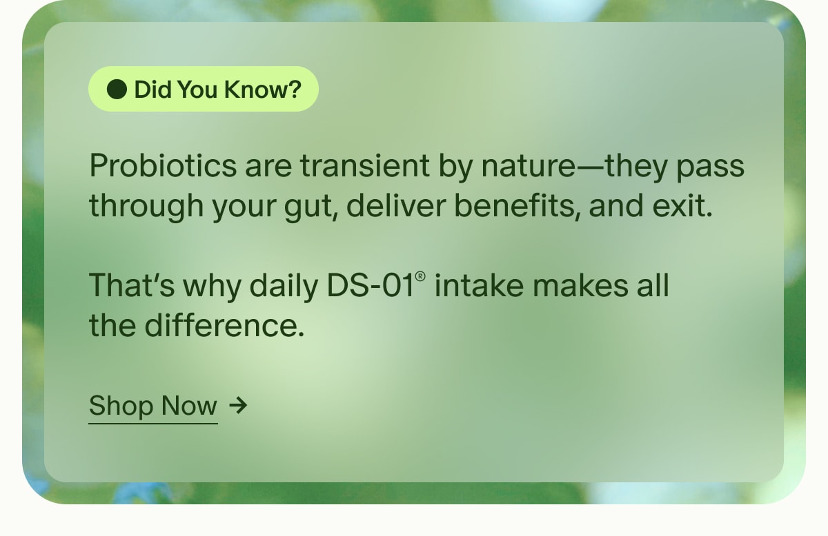 Did You Know? | Probiotics are transient by nature—they pass through your gut, deliver benefits, and exit. That’s why daily DS-01® intake makes all the difference. | Shop Now