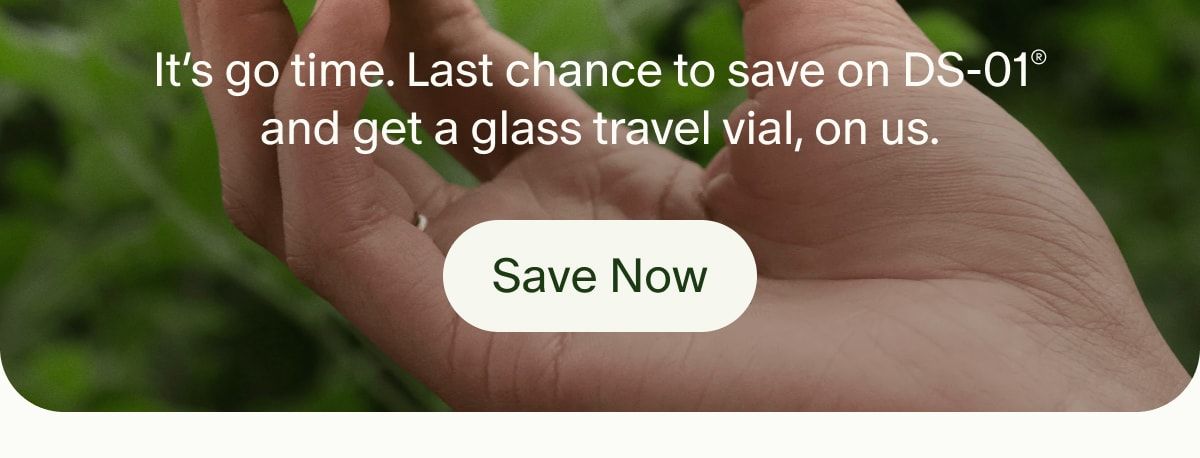 It’s go time. Last chance to save on DS-01® and get a glass travel vial, on us. | Save Now