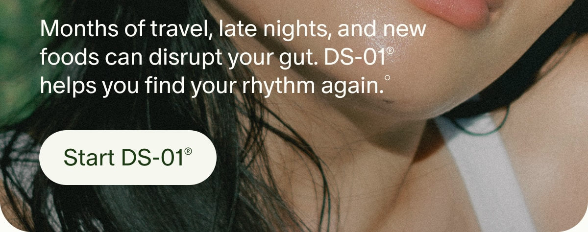 Months of travel, late nights, and new foods can disrupt your gut. DS-01® helps you find your rhythm again.° | Start DS-01®