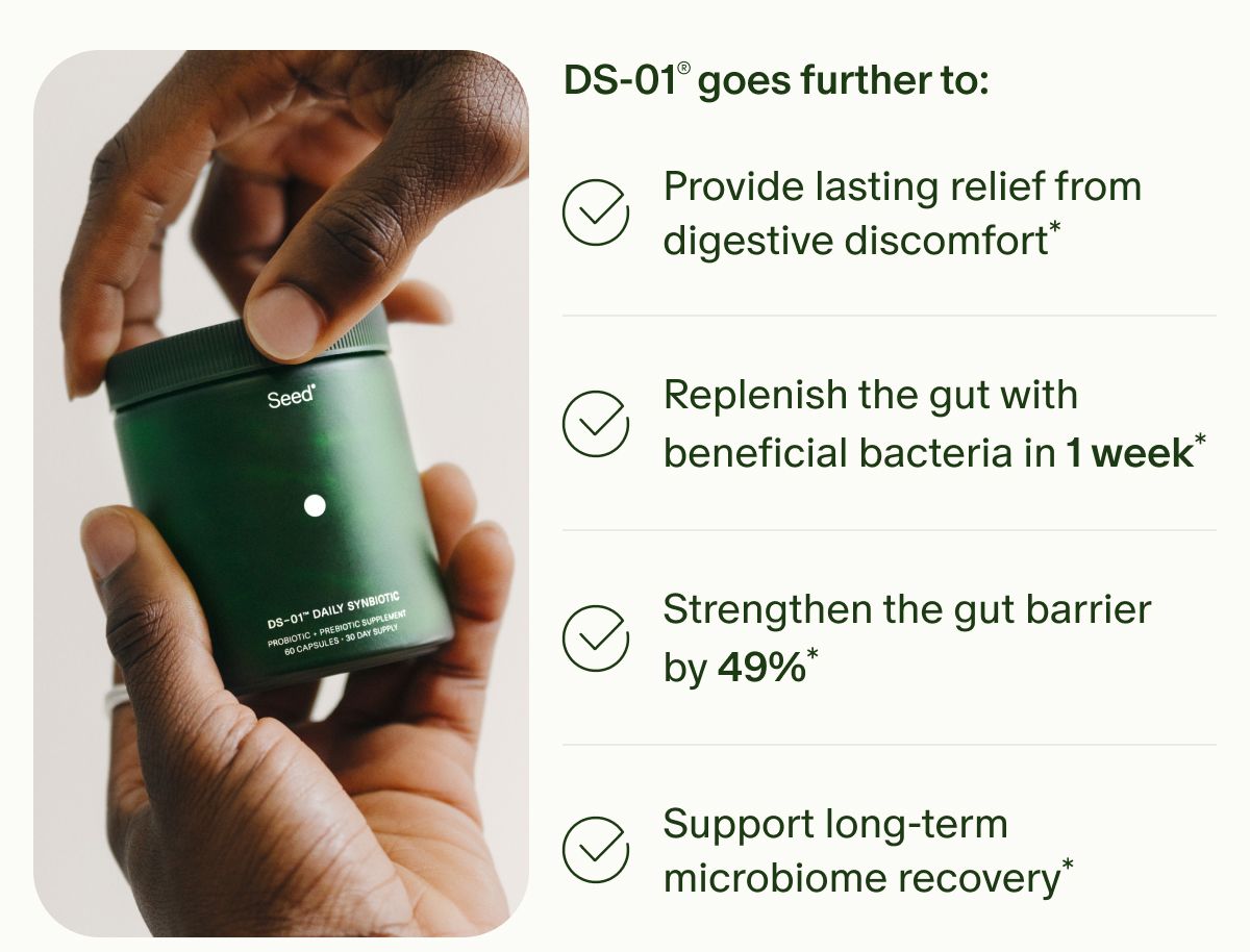 DS-01® goes further to: | Provide lasting relief from digestive discomfort* | Replenish the gut with beneficial bacteria in 1 week* | Strengthen the gut barrier by 49%* | Support long-term microbiome recovery*
