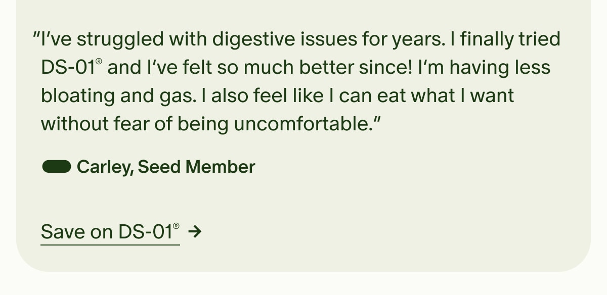 “I’ve struggled with digestive issues for years. I finally tried DS-01® and I’ve felt so much better since! I’m having less bloating and gas. I also feel like I can eat what I want without fear of being uncomfortable.” — Carley, Seed Member | Save on DS-01®