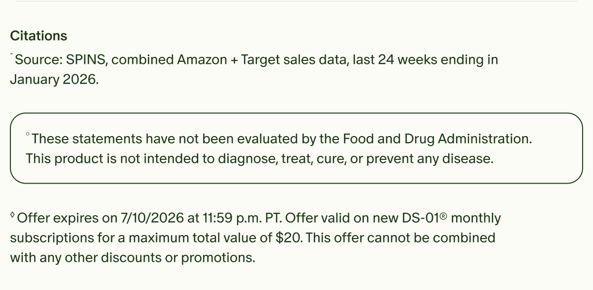 Citations | ˆSource: SPINS, combined Amazon + Target sales data, last 24 weeks ending in January 2026. | °These statements have not been evaluated by the Food and Drug Administration. This product is not intended to diagnose, treat, cure, or prevent any disease. | ◊Offer expires on 7/10/2026 at 11:59 p.m. PT. Offer valid on new DS-01® monthly subscriptions for a maximum total value of $20. This offer cannot be combined with any other discounts or promotions.