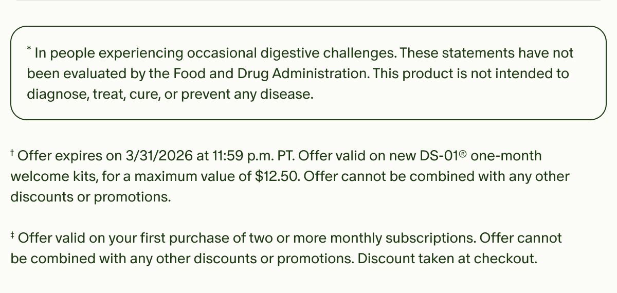 *In people experiencing occasional digestive challenges. These statements have not been evaluated by the Food and Drug Administration. This product is not intended to diagnose, treat, cure, or prevent any disease. | †Offer expires on&nbsp;3/31/2026 at 11:59 p.m. PT. Offer valid on new DS-01® one-month welcome kits, for a maximum value of $12.50. Offer cannot be combined with any other discounts or promotions. | ‡Offer valid on your first purchase of two or more monthly subscriptions. Offer cannot be combined with any other discounts or promotions. Discount taken at checkout.