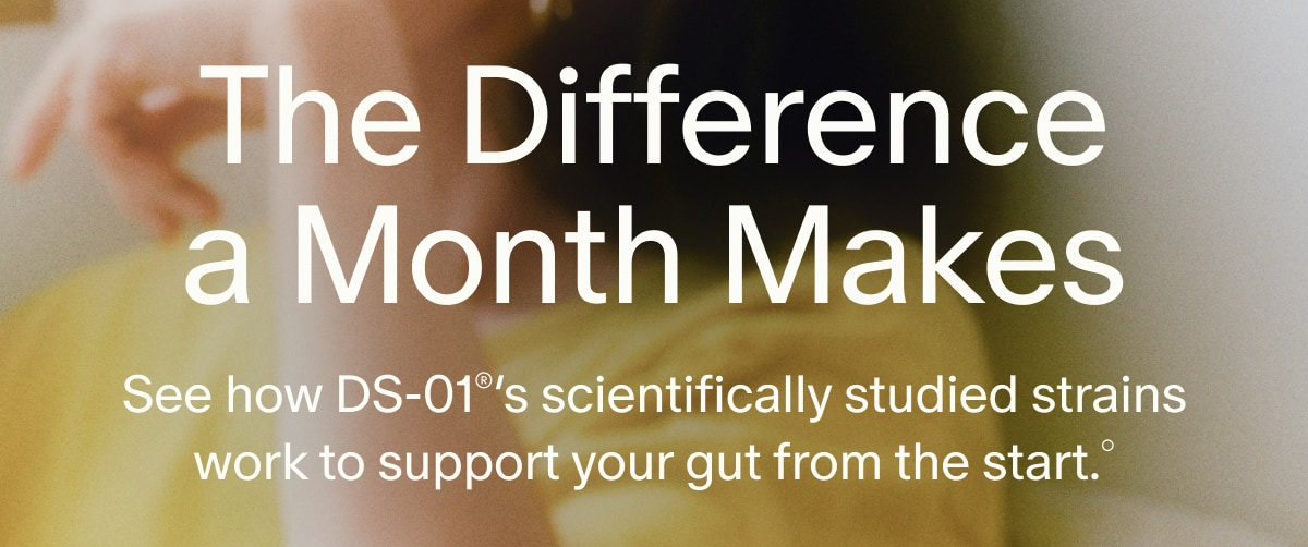 The Difference a Month Makes | See how DS-01®’s scientifically studied strains work to support your gut from the start.°