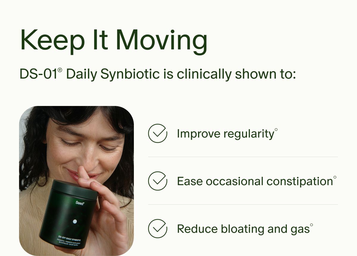 Keep It Moving | DS-01® Daily Synbiotic is clinically shown to: | Improve regularity° | Ease occasional constipation° | Reduce bloating and gas°
