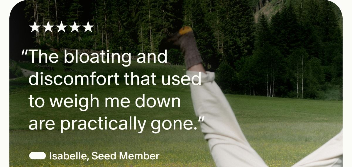 5 Stars | “The bloating and discomfort that used to weigh me down are practically gone.” — Isabelle, Seed Member