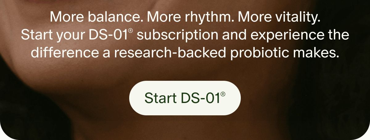 More balance. More rhythm. More vitality. Start your DS-01® subscription and experience the difference a research-backed probiotic makes. | Start DS-01®