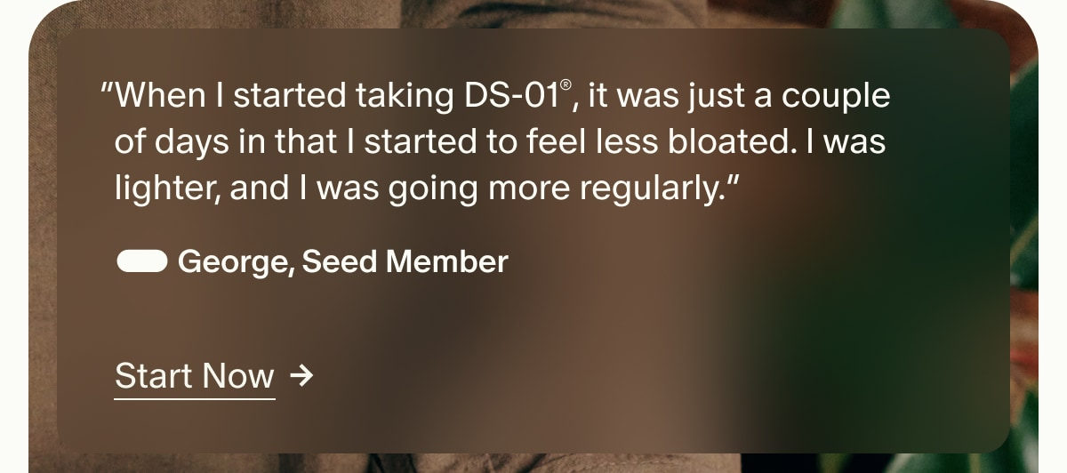 “When I started taking DS-01®, it was just a couple of days in that I started to feel less bloated. I was lighter, and I was going more regularly.” — George, Seed Member | Start Now