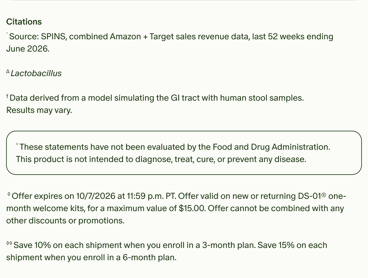 Citations | ˆSource: SPINS, combined Amazon + Target Sales revenue data, Last 52 weeks ending June 2026. | ΔLactobacillus | †Data derived from a model simulating the GI tract with human stool samples. | Results may vary. | °These statements have not been evaluated by the Food and Drug Administration. This product is not intended to diagnose, treat, cure, or prevent any disease. | ◊Offer expires on 10/7/2026 at 11:59 p.m. PT. Offer valid on new or returning DS-01® one-month welcome kits, for a maximum value of $15.00. Offer cannot be combined with any other discounts or promotions. | ◊◊Save 10% on each shipment when you enroll in a 3-month plan. Save 15% on each shipment when you enroll in a 6-month plan.