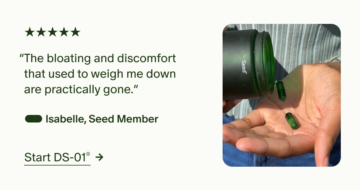 5 Stars | “The bloating and discomfort that used to weigh me down are practically gone.” — Isabelle, Seed Member | Start DS-01®