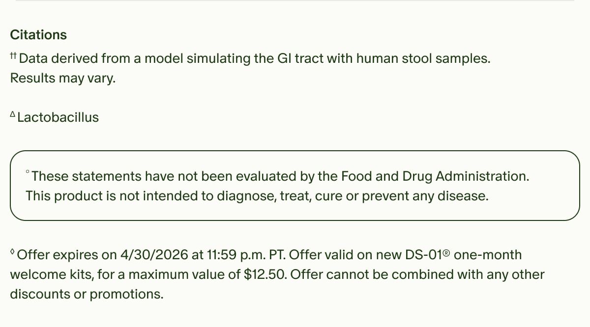 Citations | ††Data derived from a model simulating the GI tract with human stool samples. Results may vary. | ΔLactobacillus | °These statements have not been evaluated by the Food and Drug Administration. This product is not intended to diagnose, treat, cure or prevent any disease. | ◊Offer expires on 4/30/2026 at 11:59 p.m. PT. Offer valid on new DS-01® one-month welcome kits, for a maximum value of $12.50. Offer cannot be combined with any other discounts or promotions.